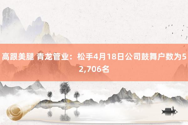 高跟美腿 青龙管业：松手4月18日公司鼓舞户数为52，706名