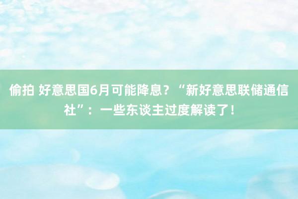 偷拍 好意思国6月可能降息？“新好意思联储通信社”：一些东谈主过度解读了！