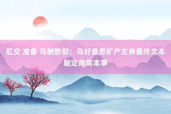 肛交 准备 乌酬酢部：乌好意思矿产左券最终文本敲定尚需本事