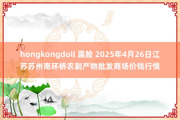 hongkongdoll 露脸 2025年4月26日江苏苏州南环桥农副产物批发商场价钱行情