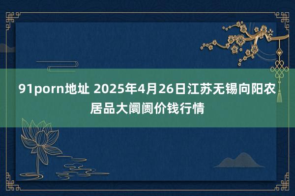 91porn地址 2025年4月26日江苏无锡向阳农居品大阛阓价钱行情