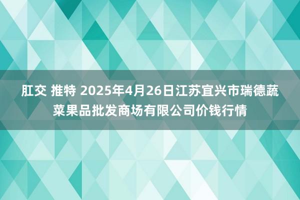 肛交 推特 2025年4月26日江苏宜兴市瑞德蔬菜果品批发商场有限公司价钱行情