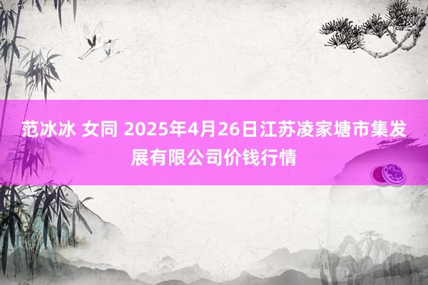 范冰冰 女同 2025年4月26日江苏凌家塘市集发展有限公司价钱行情