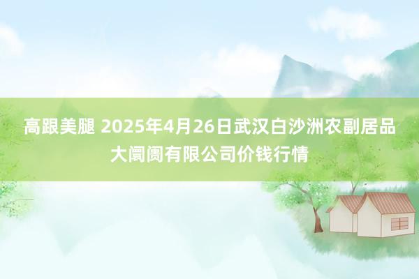 高跟美腿 2025年4月26日武汉白沙洲农副居品大阛阓有限公司价钱行情