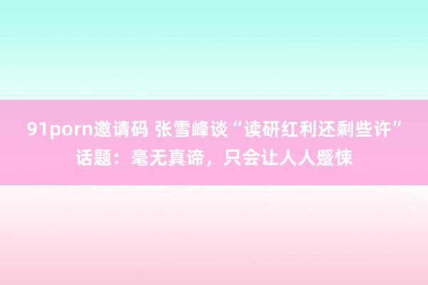 91porn邀请码 张雪峰谈“读研红利还剩些许”话题：毫无真谛，只会让人人蹙悚