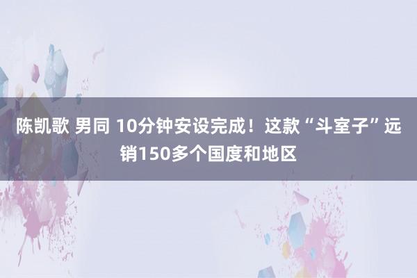 陈凯歌 男同 10分钟安设完成！这款“斗室子”远销150多个国度和地区