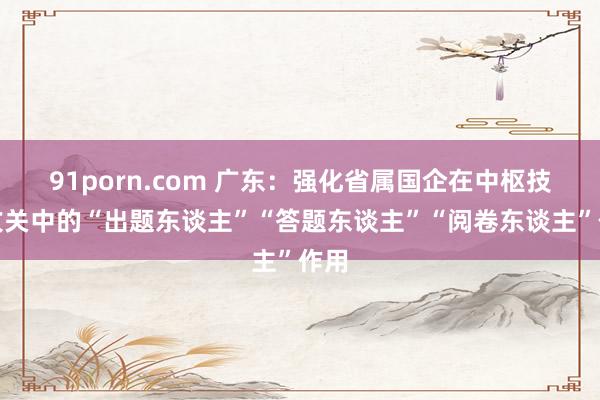 91porn.com 广东：强化省属国企在中枢技巧攻关中的“出题东谈主”“答题东谈主”“阅卷东谈主”作用