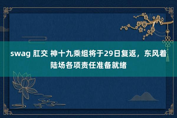 swag 肛交 神十九乘组将于29日复返，东风着陆场各项责任准备就绪