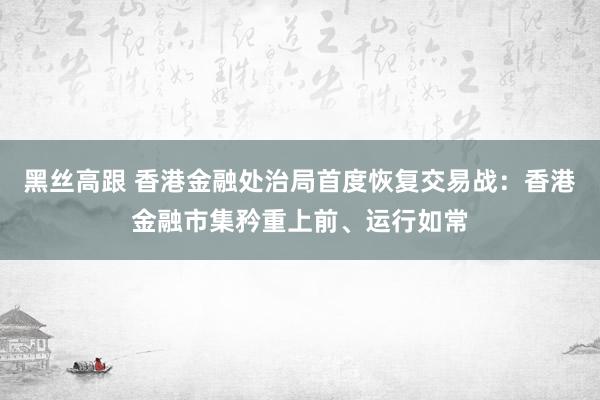 黑丝高跟 香港金融处治局首度恢复交易战：香港金融市集矜重上前、运行如常
