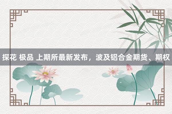 探花 极品 上期所最新发布，波及铝合金期货、期权
