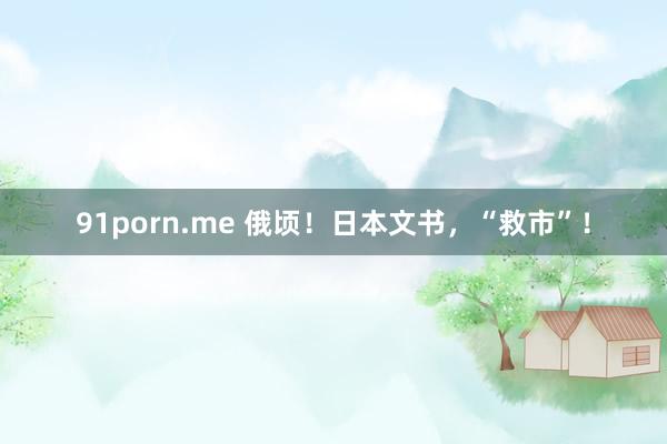 91porn.me 俄顷！日本文书，“救市”！