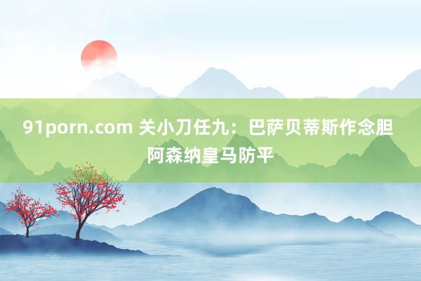 91porn.com 关小刀任九：巴萨贝蒂斯作念胆 阿森纳皇马防平