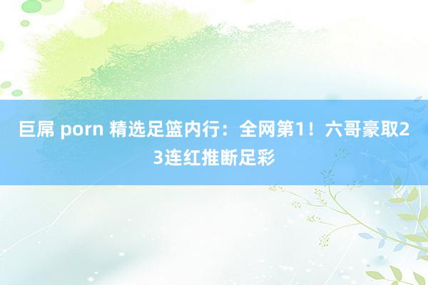 巨屌 porn 精选足篮内行：全网第1！六哥豪取23连红推断足彩